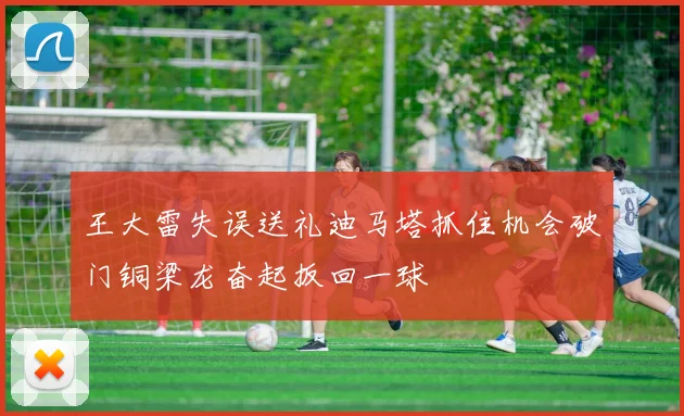 王大雷失误送礼迪马塔抓住机会破门铜梁龙奋起扳回一球