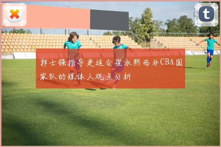 郭士强指导更适合崔永熙而非CBA国家队的媒体人观点分析