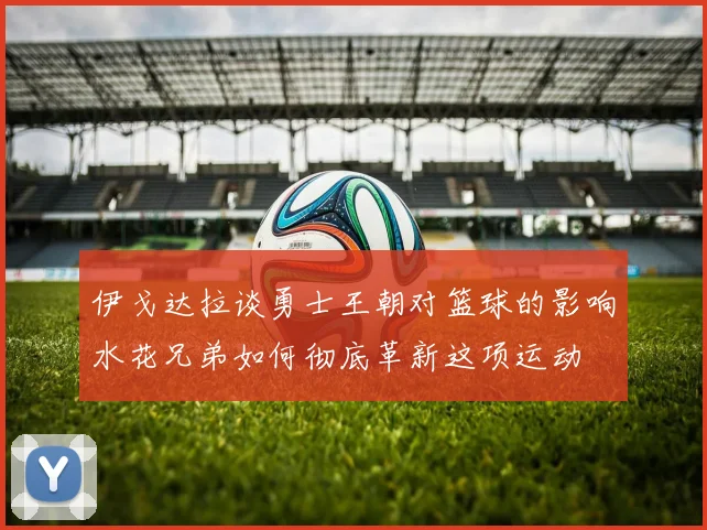 伊戈达拉谈勇士王朝对篮球的影响水花兄弟如何彻底革新这项运动
