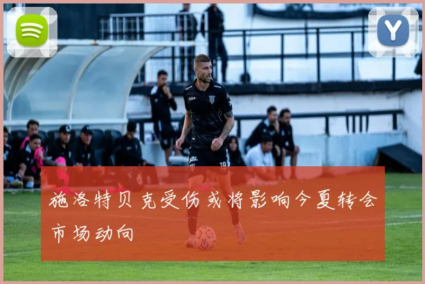 施洛特贝克受伤或将影响今夏转会市场动向