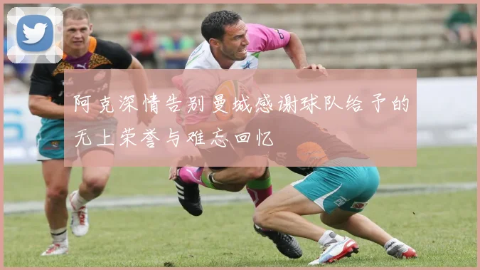 阿克深情告别曼城感谢球队给予的无上荣誉与难忘回忆