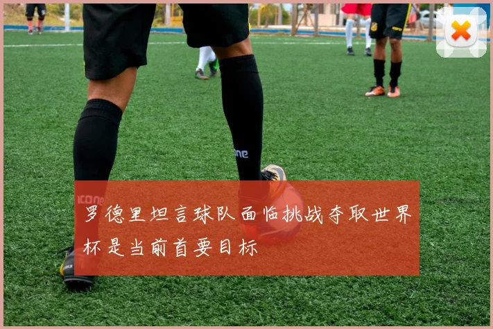 罗德里坦言球队面临挑战夺取世界杯是当前首要目标