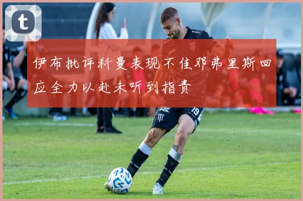 伊布批评科曼表现不佳邓弗里斯回应全力以赴未听到指责