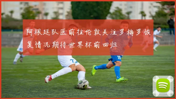 阿根廷队医前往伦敦关注罗梅罗恢复情况期待世界杯前回归