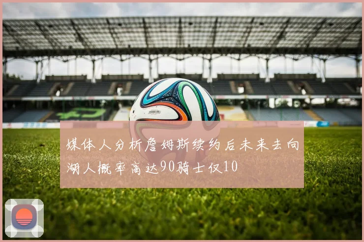 媒体人分析詹姆斯续约后未来去向湖人概率高达90骑士仅10