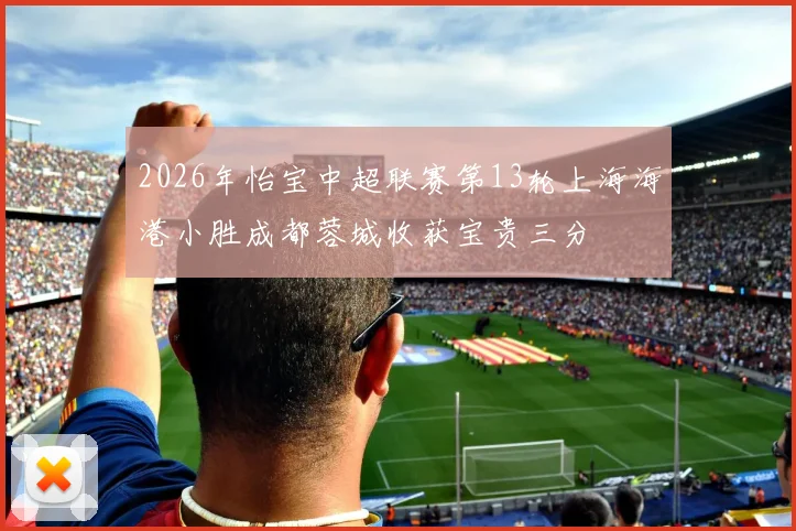2026年怡宝中超联赛第13轮上海海港小胜成都蓉城收获宝贵三分