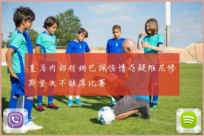 皇马内部对姆巴佩伤情存疑维尼修斯坚决不缺席比赛