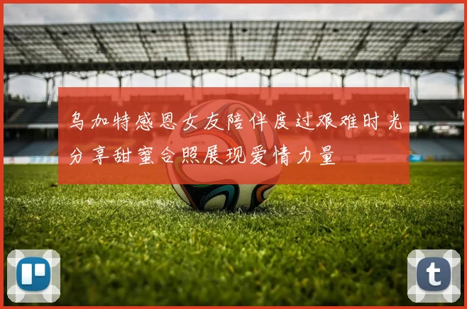 乌加特感恩女友陪伴度过艰难时光分享甜蜜合照展现爱情力量