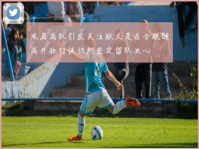 浓眉离队引发关注欧文是否会跟随离开独行侠仍然坚定留队决心