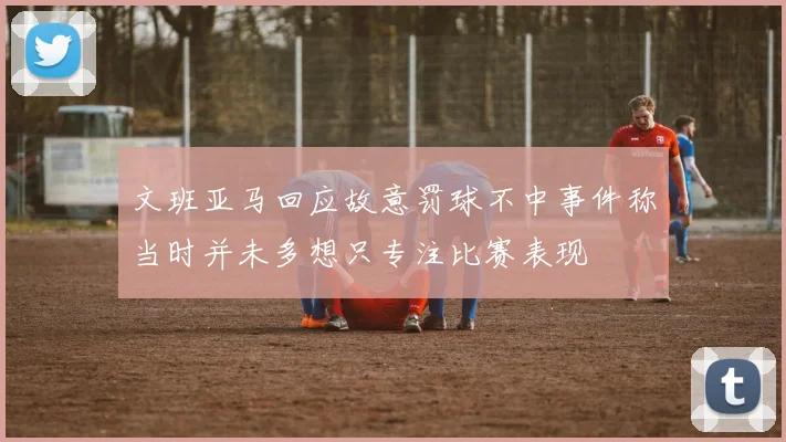 文班亚马回应故意罚球不中事件称当时并未多想只专注比赛表现