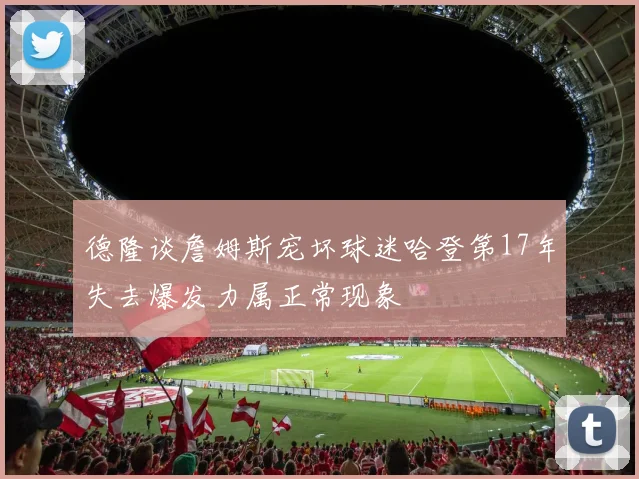 德隆谈詹姆斯宠坏球迷哈登第17年失去爆发力属正常现象