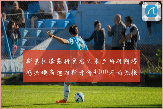 斯基拉透露科莫尤文米兰均对阿塔感兴趣乌迪内斯开价4000万尚无报价