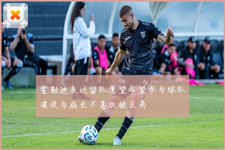霍勒迪表达留队愿望希望参与球队建设与成长不喜欢被交易