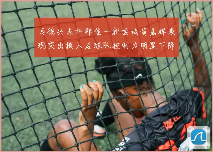 马德兴点评邵佳一新尝试黄嘉辉表现突出换人后球队控制力明显下降