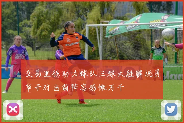 交易里德助力球队三球大胜解说员华子对当前阵容感慨万千