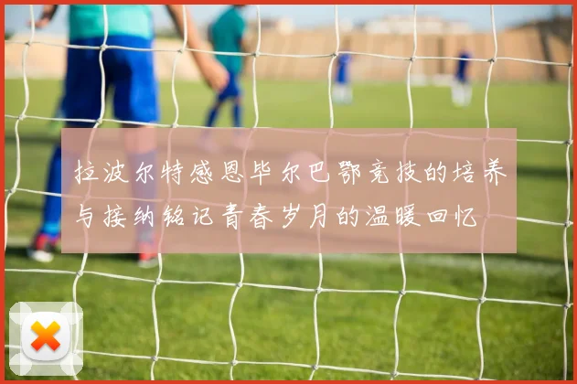 拉波尔特感恩毕尔巴鄂竞技的培养与接纳铭记青春岁月的温暖回忆