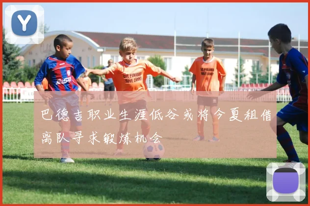 巴德吉职业生涯低谷或将今夏租借离队寻求锻炼机会