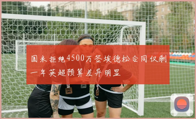 国米拒绝4500万签埃德松合同仅剩一年英超预算差异明显
