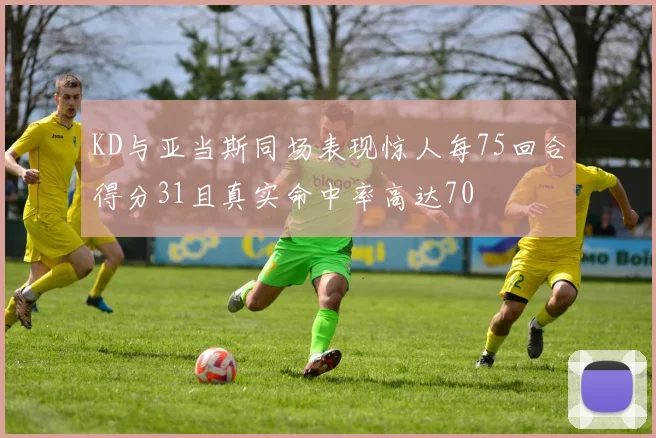 KD与亚当斯同场表现惊人每75回合得分31且真实命中率高达70