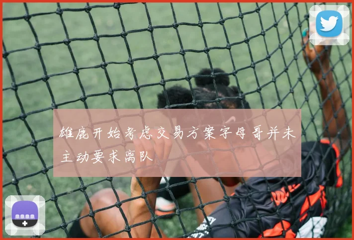 雄鹿开始考虑交易方案字母哥并未主动要求离队